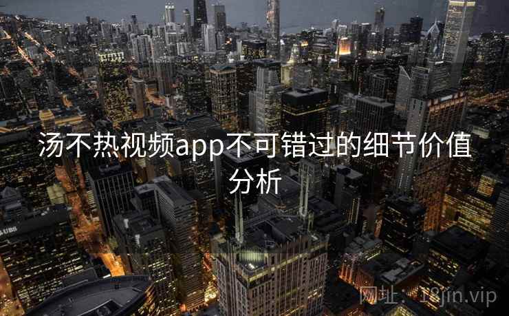 汤不热视频app不可错过的细节价值分析