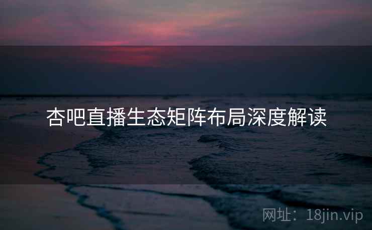 杏吧直播生态矩阵布局深度解读
