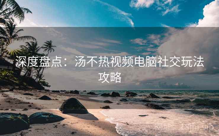 深度盘点：汤不热视频电脑社交玩法攻略